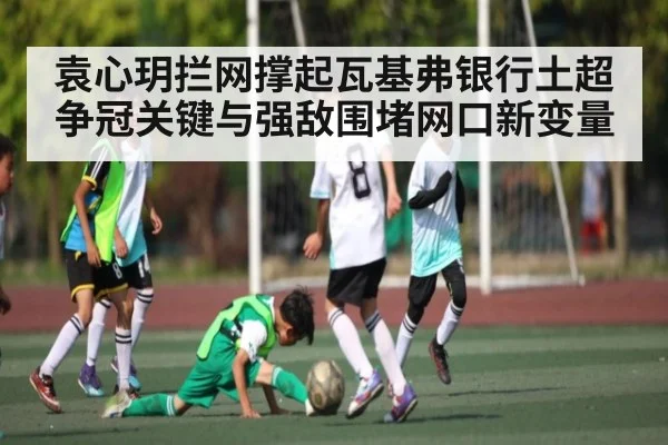 袁心玥拦网撑起瓦基弗银行土超争冠关键与强敌围堵网口新变量